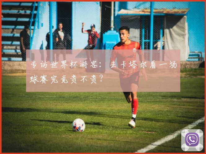 专访世界杯游客：去卡塔尔看一场球赛究竟贵不贵？