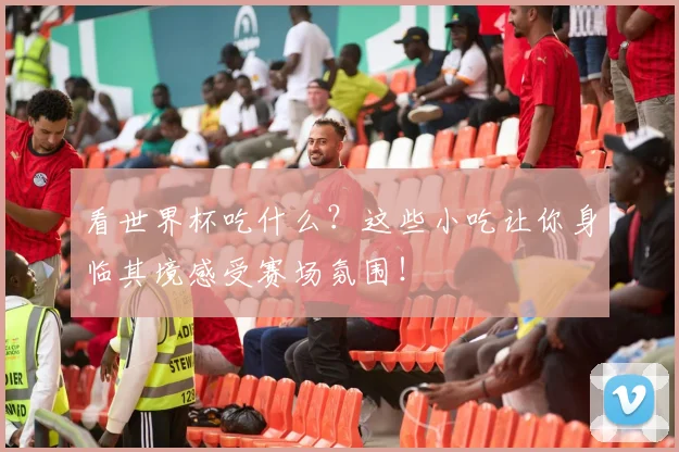 看世界杯吃什么？这些小吃让你身临其境感受赛场氛围！
