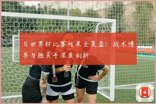 日世界杯比赛结果全复盘：战术博弈与胜负手深度剖析