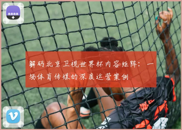 解码北京卫视世界杯内容矩阵：一场体育传媒的深度运营案例