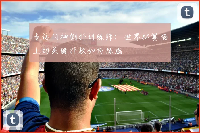 专访门神侧扑训练师：世界杯赛场上的关键扑救如何炼成