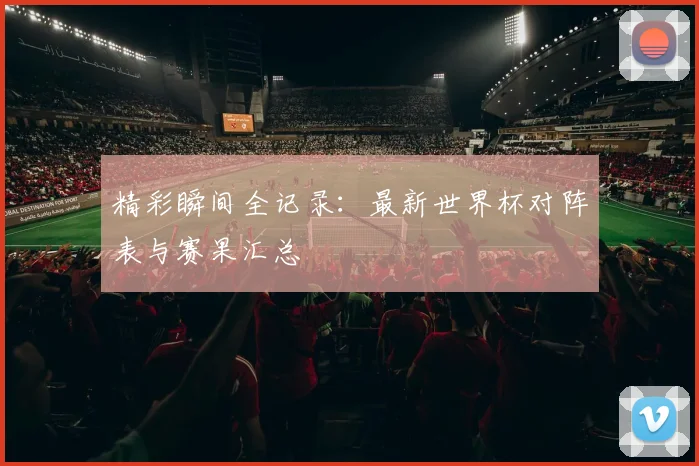 精彩瞬间全记录：最新世界杯对阵表与赛果汇总